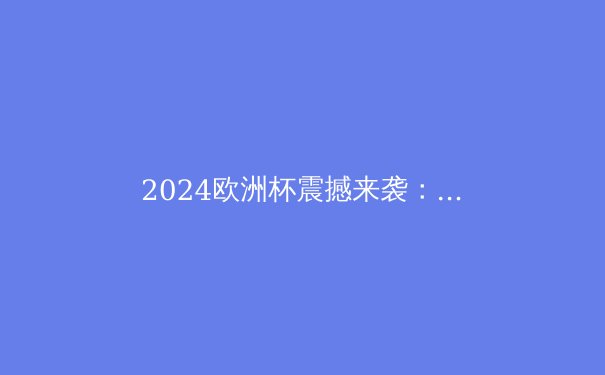 2024欧洲杯震撼来袭：五大豪门争霸，谁将捧起德劳内杯？ - 4