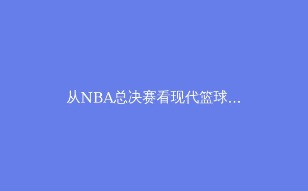 从NBA总决赛看现代篮球的战术演进与球员价值重塑 - 2